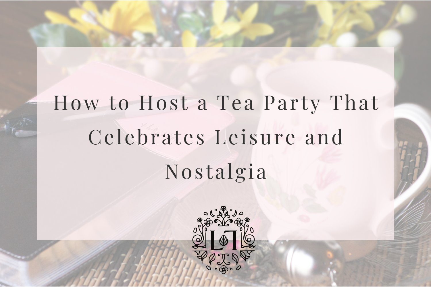 How to Host a Tea Party That Celebrates Leisure and Nostalgia - Leaves of Leisure